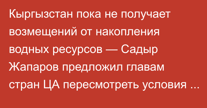 Кыргызстан пока не получает возмещений от накопления водных ресурсов — Садыр Жапаров предложил главам стран ЦА пересмотреть условия водопользования