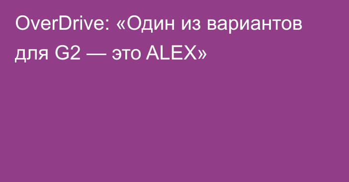 OverDrive: «Один из вариантов для G2 — это ALEX»