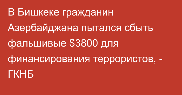 В Бишкеке гражданин Азербайджана пытался сбыть фальшивые $3800 для финансирования террористов, - ГКНБ