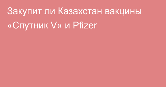 Закупит ли Казахстан вакцины «Спутник V» и  Pfizer