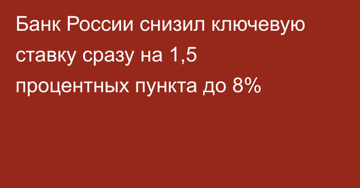 Банк России снизил ключевую ставку сразу на 1,5 процентных пункта до 8%