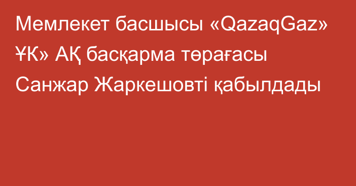 Мемлекет басшысы «QazaqGaz» ҰК» АҚ басқарма төрағасы Санжар Жаркешовті қабылдады