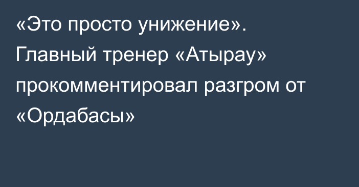 «Это просто унижение». Главный тренер «Атырау» прокомментировал разгром от «Ордабасы»