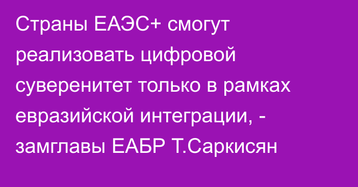Страны ЕАЭС+ смогут реализовать цифровой суверенитет только в рамках евразийской интеграции, - замглавы ЕАБР Т.Саркисян