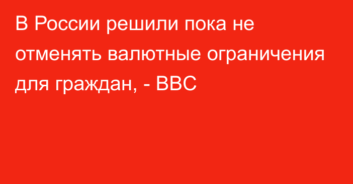 В России решили пока не отменять валютные ограничения для граждан, - BBC