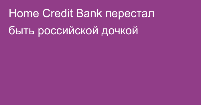 Home Credit Bank перестал быть российской дочкой
