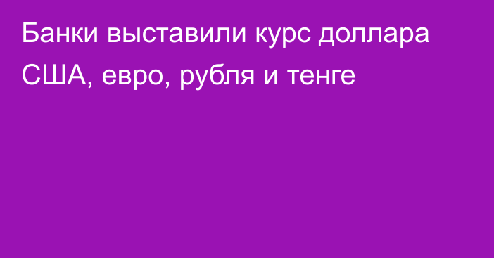 Банки выставили курс доллара США, евро, рубля и тенге