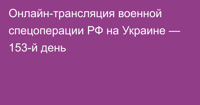 Онлайн-трансляция военной спецоперации РФ на Украине — 153-й день