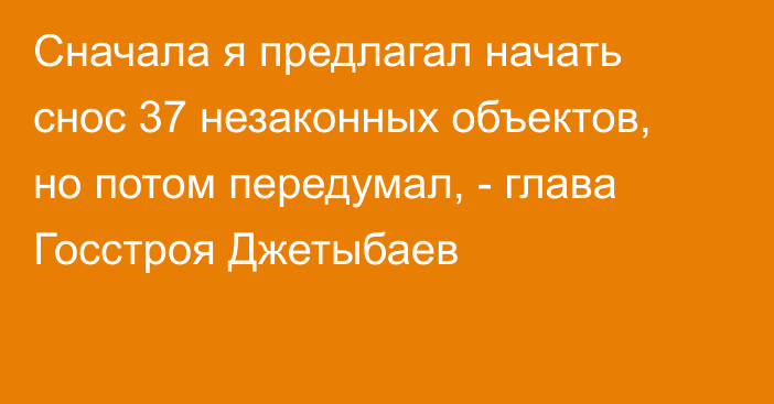 Сначала я предлагал начать снос 37 незаконных объектов, но потом передумал, - глава Госстроя Джетыбаев