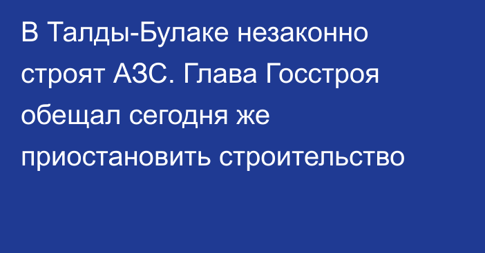 В Талды-Булаке незаконно строят АЗС. Глава Госстроя обещал сегодня же приостановить строительство