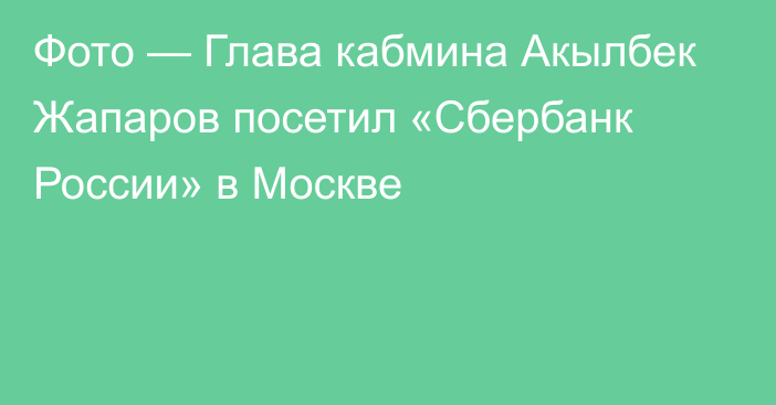 Фото — Глава кабмина Акылбек Жапаров посетил «Сбербанк России» в Москве