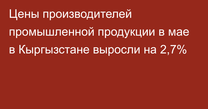 Цены производителей промышленной продукции в мае в Кыргызстане выросли на 2,7%