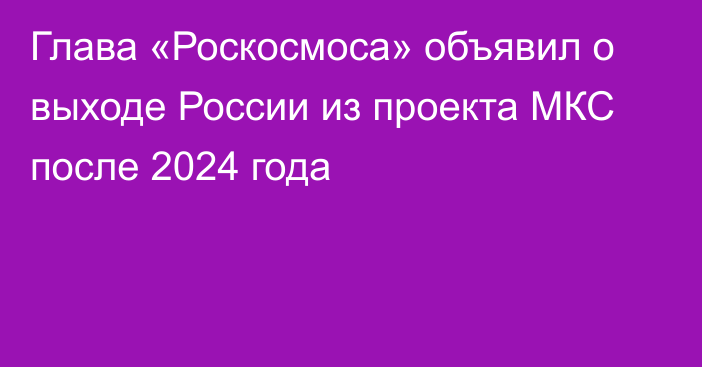 Глава «Роскосмоса» объявил о выходе России из проекта МКС после 2024 года