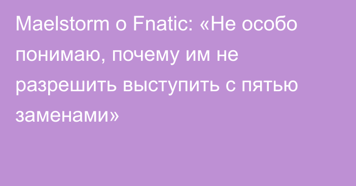 Maelstorm о Fnatic: «Не особо понимаю, почему им не разрешить выступить с пятью заменами»