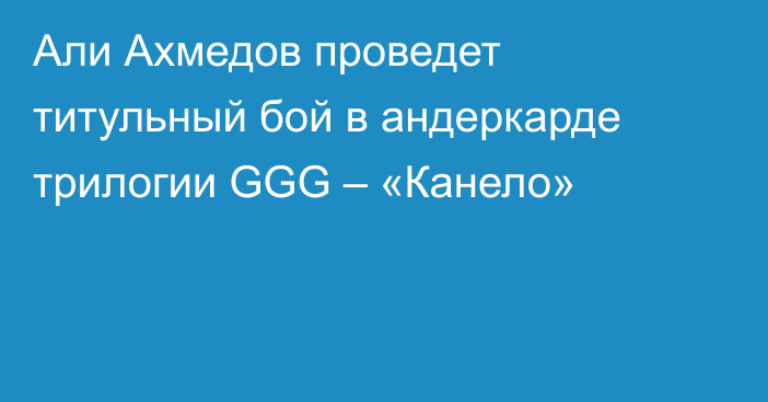 Али Ахмедов проведет титульный бой в андеркарде трилогии GGG – «Канело»