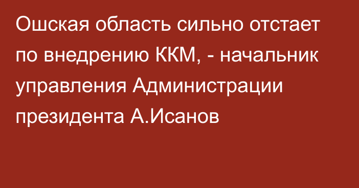 Ошская область сильно отстает по внедрению ККМ, - начальник управления Администрации президента А.Исанов