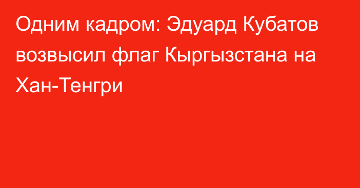 Одним кадром: Эдуард Кубатов возвысил флаг Кыргызстана на Хан-Тенгри