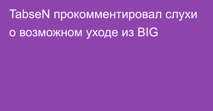 TabseN прокомментировал слухи о возможном уходе из BIG