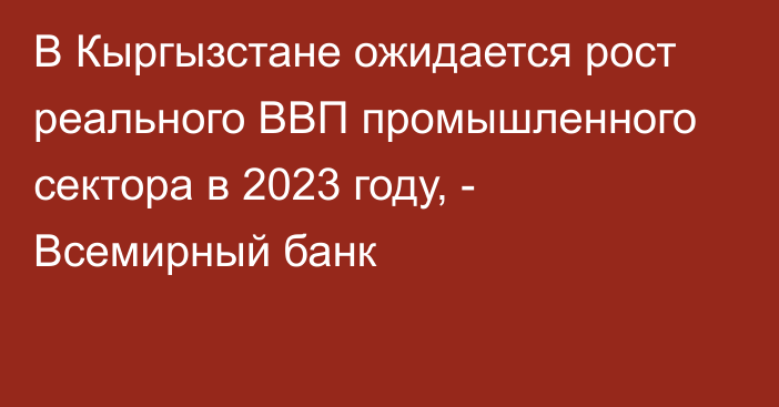 В Кыргызстане ожидается рост реального ВВП промышленного сектора в 2023 году, - Всемирный банк