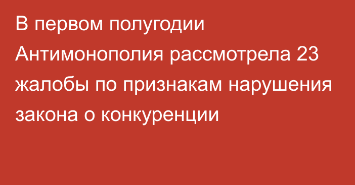 В первом полугодии Антимонополия рассмотрела 23 жалобы по признакам нарушения закона о конкуренции