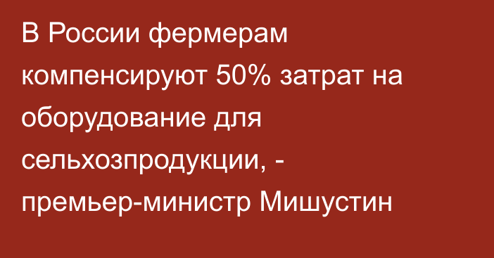 В России фермерам компенсируют 50% затрат на оборудование для сельхозпродукции, - премьер-министр Мишустин