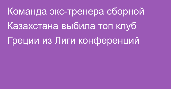 Команда экс-тренера сборной Казахстана выбила топ клуб Греции из Лиги конференций