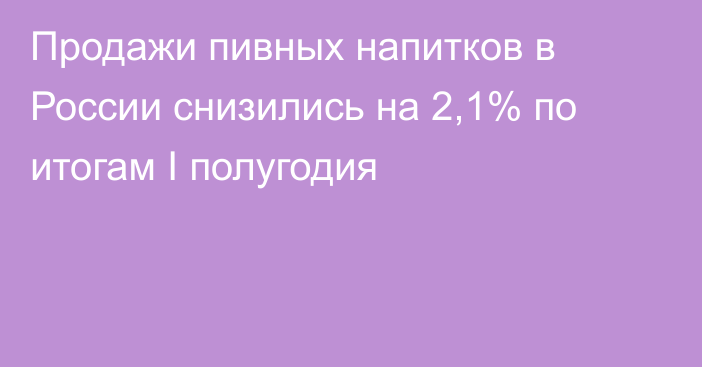 Продажи пивных напитков в России снизились на 2,1% по итогам I полугодия