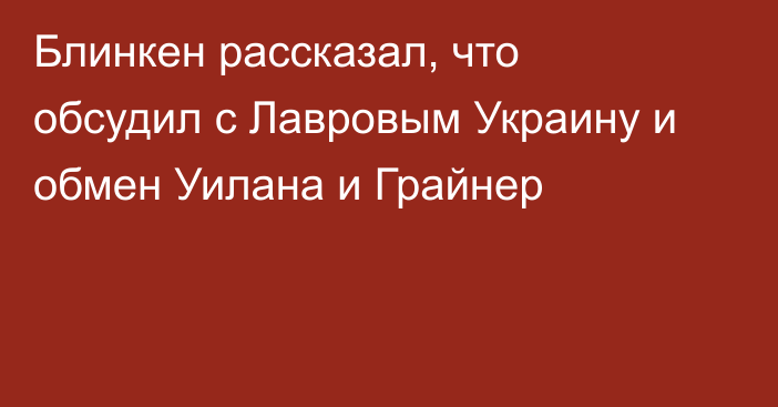 Блинкен рассказал, что обсудил с Лавровым Украину и обмен Уилана и Грайнер