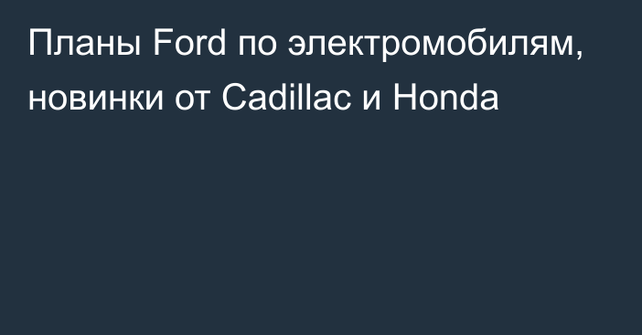 Планы Ford по электромобилям, новинки от Cadillac и Honda