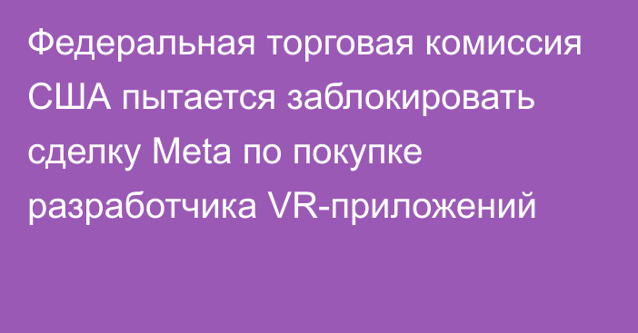 Федеральная торговая комиссия США пытается заблокировать сделку Meta по покупке разработчика VR-приложений 