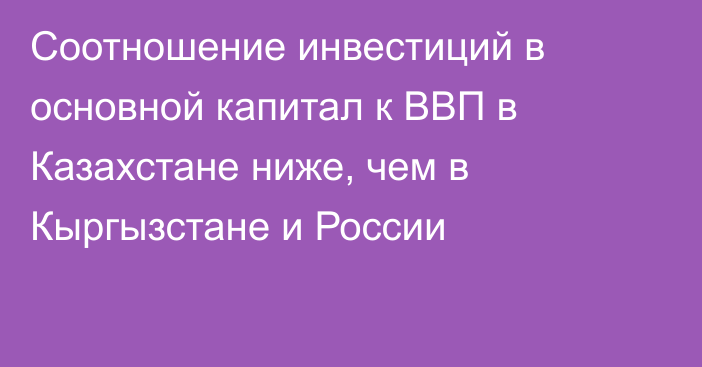 Соотношение инвестиций в основной капитал к ВВП в Казахстане ниже, чем в Кыргызстане и России