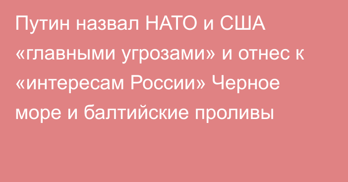 Путин назвал НАТО и США «главными угрозами» и отнес к «интересам России» Черное море и балтийские проливы