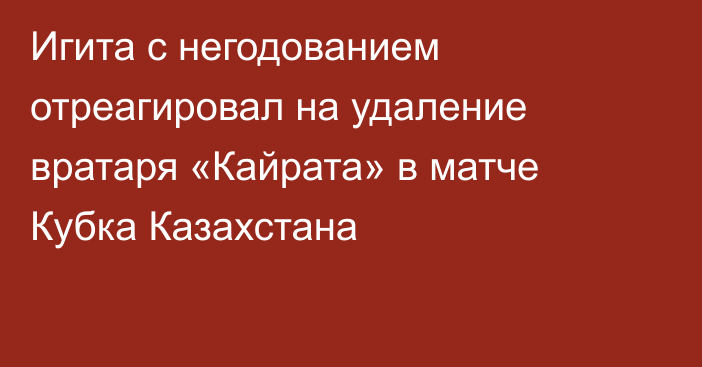 Игита с негодованием отреагировал на удаление вратаря «Кайрата» в матче Кубка Казахстана