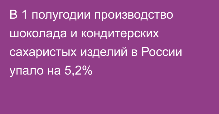 В 1 полугодии производство шоколада и кондитерских сахаристых изделий в России упало на 5,2%