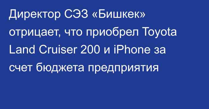 Директор СЭЗ «Бишкек» отрицает, что приобрел Toyota Land Cruiser 200 и iPhone за счет бюджета предприятия