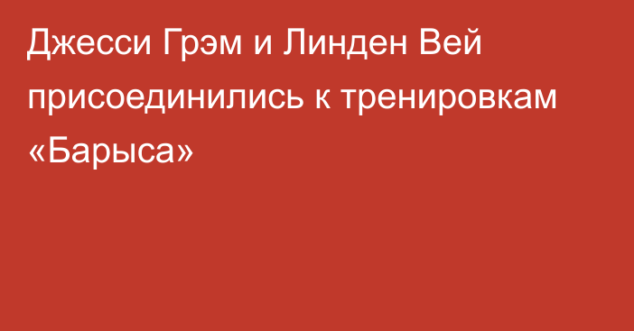 Джесси Грэм и Линден Вей присоединились к тренировкам «Барыса»