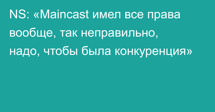 NS: «Maincast имел все права вообще, так неправильно, надо, чтобы была конкуренция»