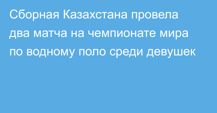 Сборная Казахстана провела два матча на чемпионате мира по водному поло среди девушек