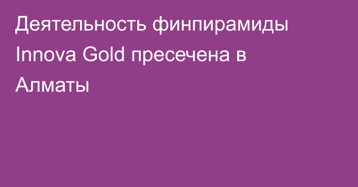 Деятельность финпирамиды Innova Gold пресечена в Алматы