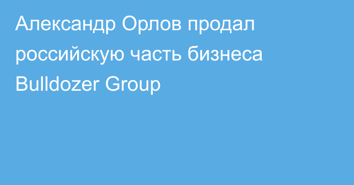 Александр Орлов продал российскую часть бизнеса Bulldozer Group