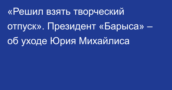 «Решил взять творческий отпуск». Президент «Барыса» – об уходе Юрия Михайлиса
