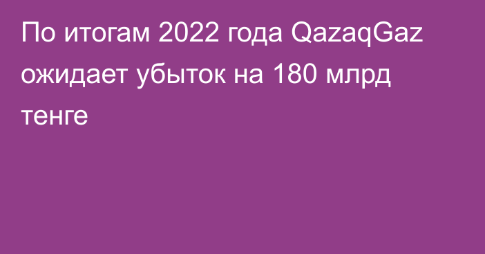 По итогам 2022 года QazaqGaz ожидает убыток на 180 млрд тенге