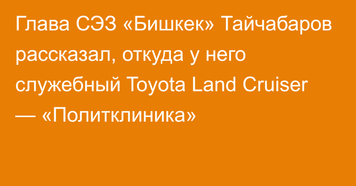 Глава СЭЗ «Бишкек» Тайчабаров рассказал, откуда у него служебный Toyota Land Cruiser — «Политклиника»