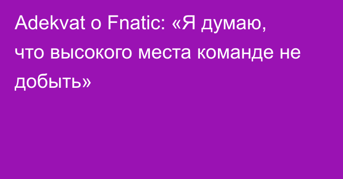 Adekvat о Fnatic: «Я думаю, что высокого места команде не добыть»