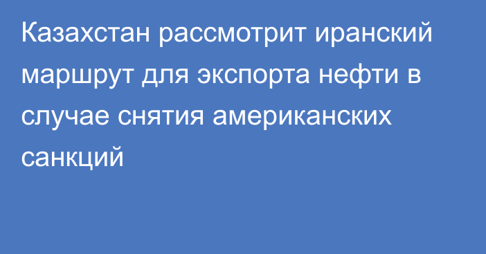 Казахстан рассмотрит иранский маршрут для экспорта нефти в случае снятия американских санкций