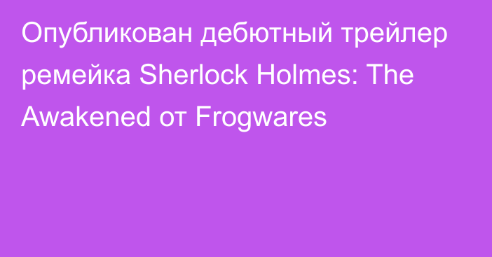 Опубликован дебютный трейлер ремейка Sherlock Holmes: The Awakened от Frogwares