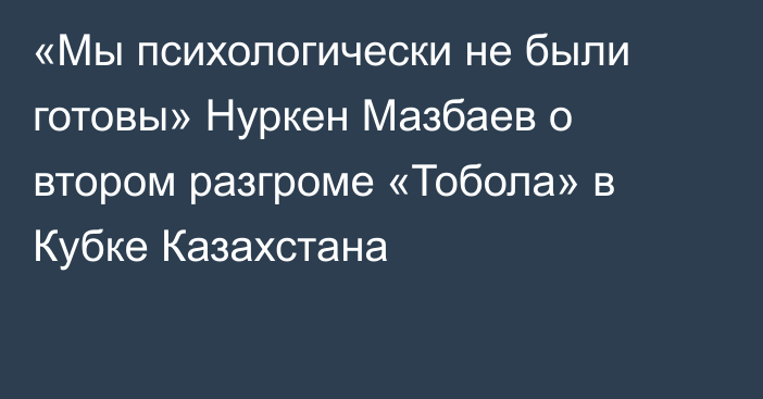 «Мы психологически не были готовы» Нуркен Мазбаев о втором разгроме «Тобола» в Кубке Казахстана