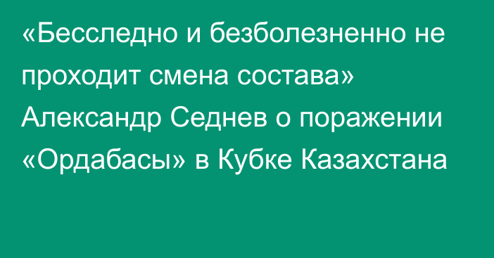 «Бесследно и безболезненно не проходит смена состава» Александр Седнев о поражении «Ордабасы» в Кубке Казахстана