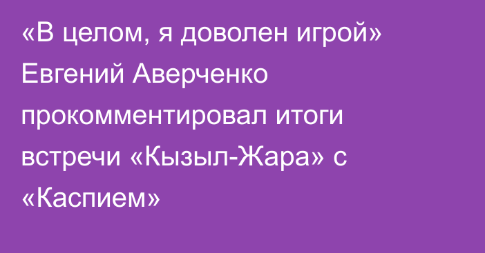 «В целом, я доволен игрой» Евгений Аверченко прокомментировал итоги встречи «Кызыл-Жара» с «Каспием»