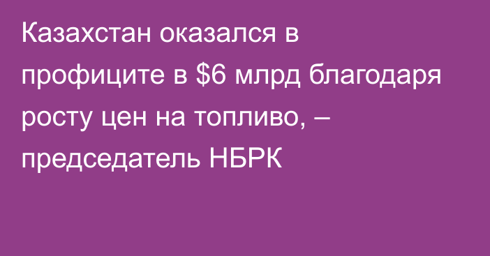 Казахстан оказался в профиците в $6 млрд благодаря росту цен на топливо, – председатель НБРК